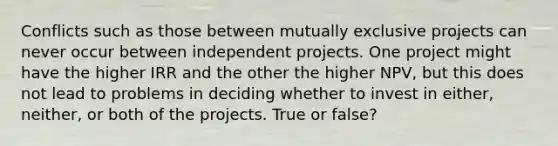 Conflicts such as those between mutually exclusive projects can never occur between independent projects. One project might have the higher IRR and the other the higher NPV, but this does not lead to problems in deciding whether to invest in either, neither, or both of the projects. True or false?