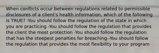 When conflicts occur between regulations related to permissible disclosures of a client's health information, which of the following is TRUE? -You should follow the regulation of the state in which you are practicing -You should follow the regulation that provides the client the most protection -You should follow the regulation that has the steepest penalties for breaching--You should follow the regulation that provides the most flexibility to your program