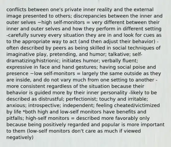 conflicts between one's private inner reality and the external image presented to others; discrepancies between the inner and outer selves ~high self-monitors = very different between their inner and outer selves and how they perform in different setting -carefully survey every situation they are in and look for cues as to the appropriate way to act (and then adjust their behavior) -often described by peers as being skilled in social techniques of imaginative play, pretending, and humor; talkative; self-dramatizing/histrionic; initiates humor; verbally fluent; expressive in face and hand gestures; having social poise and presence ~low self-monitors = largely the same outside as they are inside, and do not vary much from one setting to another -more consistent regardless of the situation because their behavior is guided more by their inner personality -likely to be described as distrustful; perfectionist; touchy and irritable; anxious; introspective; independent; feeling cheated/victimized by life *both high and low-self monitors have benefits and pitfalls; high-self monitors = described more favorably only because being positively regarded and popular is more important to them (low-self monitors don't care as much if viewed negatively)