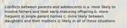 Conflicts between parents and adolescents is a. most likely to involve fathers and their early-maturing offspring b. more frequent in single-parent homes c. more likely between daughters and their mothers d. likely in all of these situations