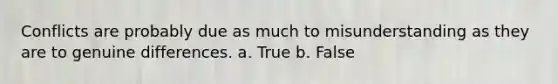 Conflicts are probably due as much to misunderstanding as they are to genuine differences. a. True b. False