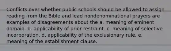 Conflicts over whether public schools should be allowed to assign reading from the Bible and lead nondenominational prayers are examples of disagreements about the a. meaning of eminent domain. b. applicability of prior restraint. c. meaning of selective incorporation. d. applicability of the exclusionary rule. e. meaning of the establishment clause.