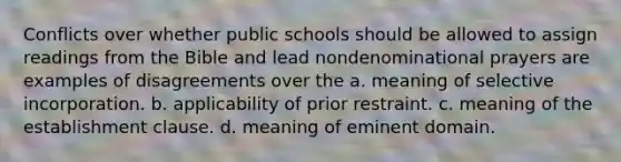 Conflicts over whether public schools should be allowed to assign readings from the Bible and lead nondenominational prayers are examples of disagreements over the a. meaning of selective incorporation. b. applicability of prior restraint. c. meaning of the establishment clause. d. meaning of eminent domain.