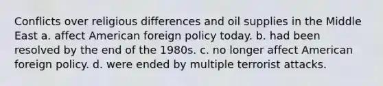 Conflicts over religious differences and oil supplies in the Middle East a. affect American foreign policy today. b. had been resolved by the end of the 1980s. c. no longer affect American foreign policy. d. were ended by multiple terrorist attacks.