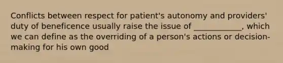 Conflicts between respect for patient's autonomy and providers' duty of beneficence usually raise the issue of ____________, which we can define as the overriding of a person's actions or decision-making for his own good