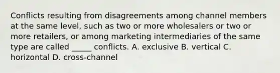 Conflicts resulting from disagreements among channel members at the same level, such as two or more wholesalers or two or more retailers, or among marketing intermediaries of the same type are called _____ conflicts. A. exclusive B. vertical C. horizontal D. cross-channel