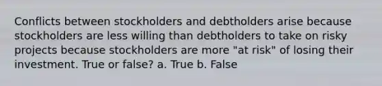 Conflicts between stockholders and debtholders arise because stockholders are less willing than debtholders to take on risky projects because stockholders are more "at risk" of losing their investment. True or false? a. True b. False