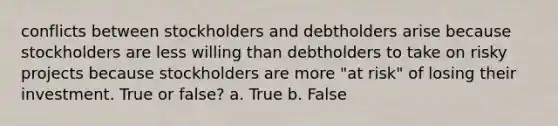 conflicts between stockholders and debtholders arise because stockholders are less willing than debtholders to take on risky projects because stockholders are more "at risk" of losing their investment. True or false? a. True b. False