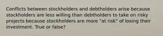 Conflicts between stockholders and debtholders arise because stockholders are less willing than debtholders to take on risky projects because stockholders are more "at risk" of losing their investment. True or false?