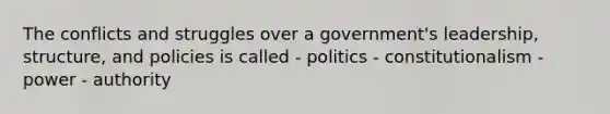 The conflicts and struggles over a government's leadership, structure, and policies is called - politics - constitutionalism - power - authority