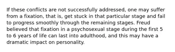 If these conflicts are not successfully addressed, one may suffer from a fixation, that is, get stuck in that particular stage and fail to progress smoothly through the remaining stages. Freud believed that fixation in a psychosexual stage during the first 5 to 6 years of life can last into adulthood, and this may have a dramatic impact on personality.