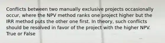 Conflicts between two manually exclusive projects occasionally occur, where the NPV method ranks one project higher but the IRR method puts the other one first. In theory, such conflicts should be resolved in favor of the project with the higher NPV. True or False