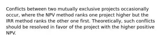 Conflicts between two mutually exclusive projects occasionally occur, where the NPV method ranks one project higher but the IRR method ranks the other one first. Theoretically, such conflicts should be resolved in favor of the project with the higher positive NPV.