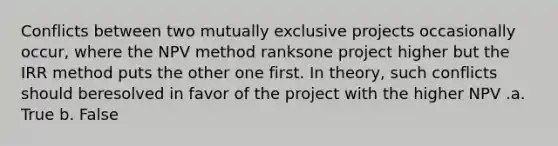 Conflicts between two mutually exclusive projects occasionally occur, where the NPV method ranksone project higher but the IRR method puts the other one first. In theory, such conflicts should beresolved in favor of the project with the higher NPV .a. True b. False