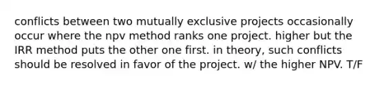 conflicts between two mutually exclusive projects occasionally occur where the npv method ranks one project. higher but the IRR method puts the other one first. in theory, such conflicts should be resolved in favor of the project. w/ the higher NPV. T/F