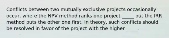 Conflicts between two mutually exclusive projects occasionally occur, where the NPV method ranks one project _____ but the IRR method puts the other one first. In theory, such conflicts should be resolved in favor of the project with the higher _____.