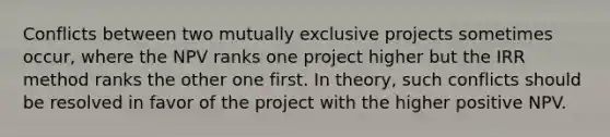 Conflicts between two mutually exclusive projects sometimes occur, where the NPV ranks one project higher but the IRR method ranks the other one first. In theory, such conflicts should be resolved in favor of the project with the higher positive NPV.