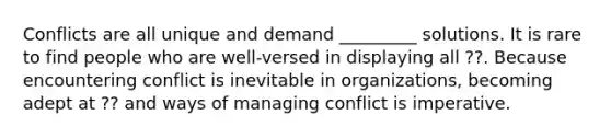 Conflicts are all unique and demand _________ solutions. It is rare to find people who are well-versed in displaying all ??. Because encountering conflict is inevitable in organizations, becoming adept at ?? and ways of managing conflict is imperative.