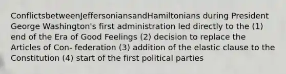 ConflictsbetweenJeffersoniansandHamiltonians during President George Washington's first administration led directly to the (1) end of the Era of Good Feelings (2) decision to replace the Articles of Con- federation (3) addition of the elastic clause to the Constitution (4) start of the first political parties