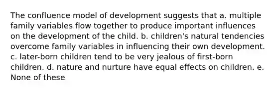 The confluence model of development suggests that a. multiple family variables flow together to produce important influences on the development of the child. b. children's natural tendencies overcome family variables in influencing their own development. c. later-born children tend to be very jealous of first-born children. d. nature and nurture have equal effects on children. e. None of these