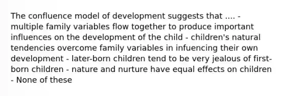 The confluence model of development suggests that .... - multiple family variables flow together to produce important influences on the development of the child - children's natural tendencies overcome family variables in infuencing their own development - later-born children tend to be very jealous of first-born children - nature and nurture have equal effects on children - None of these