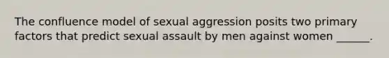 The confluence model of sexual aggression posits two primary factors that predict sexual assault by men against women ______.