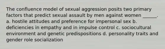 The confluence model of sexual aggression posits two primary factors that predict sexual assault by men against women ______. a. hostile attitudes and preference for impersonal sex b. deficiencies in empathy and in impulse control c. sociocultural environment and genetic predispositions d. personality traits and gender role socialization