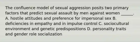 The confluence model of sexual aggression posits two primary factors that predict sexual assault by men against women ______. A. hostile attitudes and preference for impersonal sex B. deficiencies in empathy and in impulse control C. sociocultural environment and genetic predispositions D. personality traits and gender role socialization