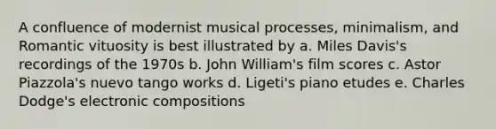 A confluence of modernist musical processes, minimalism, and Romantic vituosity is best illustrated by a. Miles Davis's recordings of the 1970s b. John William's film scores c. Astor Piazzola's nuevo tango works d. Ligeti's piano etudes e. Charles Dodge's electronic compositions