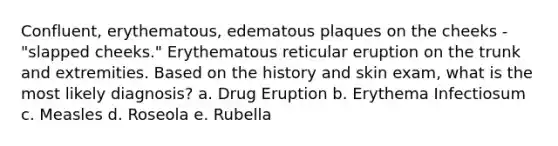 Confluent, erythematous, edematous plaques on the cheeks - "slapped cheeks." Erythematous reticular eruption on the trunk and extremities. Based on the history and skin exam, what is the most likely diagnosis? a. Drug Eruption b. Erythema Infectiosum c. Measles d. Roseola e. Rubella