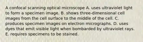 A confocal scanning optical microscope A. uses ultraviolet light to form a specimen image. B. shows three-dimensional cell images from the cell surface to the middle of the cell. C. produces specimen images on electron micrographs. D. uses dyes that emit visible light when bombarded by ultraviolet rays. E. requires specimens to be stained.