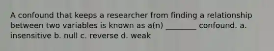 A confound that keeps a researcher from finding a relationship between two variables is known as a(n) ________ confound. a. insensitive b. null c. reverse d. weak