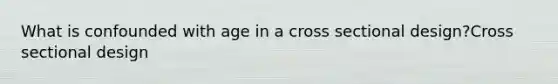 What is confounded with age in a cross sectional design?Cross sectional design