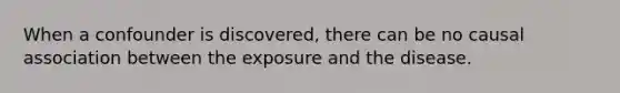 When a confounder is discovered, there can be no causal association between the exposure and the disease.