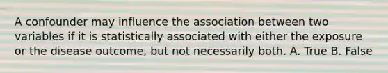 A confounder may influence the association between two variables if it is statistically associated with either the exposure or the disease outcome, but not necessarily both. A. True B. False