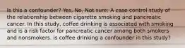 Is this a confounder? Yes, No, Not sure: A case control study of the relationship between cigarette smoking and pancreatic cancer. In this study, coffee drinking is associated with smoking and is a risk factor for pancreatic cancer among both smokers and nonsmokers. is coffee drinking a confounder in this study?