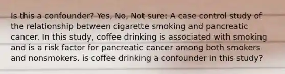 Is this a confounder? Yes, No, Not sure: A case control study of the relationship between cigarette smoking and pancreatic cancer. In this study, coffee drinking is associated with smoking and is a risk factor for pancreatic cancer among both smokers and nonsmokers. is coffee drinking a confounder in this study?