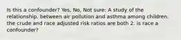 Is this a confounder? Yes, No, Not sure: A study of the relationship. between air pollution and asthma among children. the crude and race adjusted risk ratios are both 2. is race a confounder?