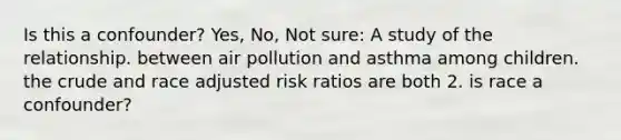 Is this a confounder? Yes, No, Not sure: A study of the relationship. between air pollution and asthma among children. the crude and race adjusted risk ratios are both 2. is race a confounder?