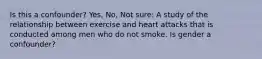 Is this a confounder? Yes, No, Not sure: A study of the relationship between exercise and heart attacks that is conducted among men who do not smoke. Is gender a confounder?