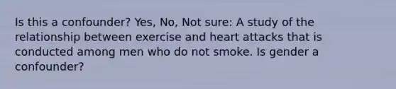 Is this a confounder? Yes, No, Not sure: A study of the relationship between exercise and heart attacks that is conducted among men who do not smoke. Is gender a confounder?