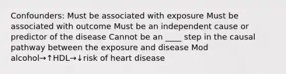 Confounders: Must be associated with exposure Must be associated with outcome Must be an independent cause or predictor of the disease Cannot be an ____ step in the causal pathway between the exposure and disease Mod alcohol→↑HDL→↓risk of heart disease