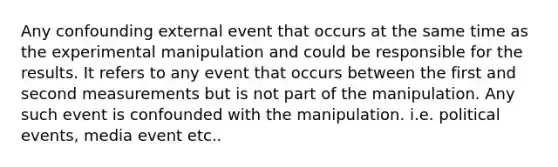 Any confounding external event that occurs at the same time as the experimental manipulation and could be responsible for the results. It refers to any event that occurs between the first and second measurements but is not part of the manipulation. Any such event is confounded with the manipulation. i.e. political events, media event etc..