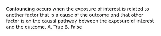 Confounding occurs when the exposure of interest is related to another factor that is a cause of the outcome and that other factor is on the causal pathway between the exposure of interest and the outcome. A. True B. False