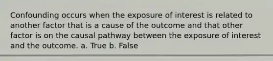 Confounding occurs when the exposure of interest is related to another factor that is a cause of the outcome and that other factor is on the causal pathway between the exposure of interest and the outcome. a. True b. False