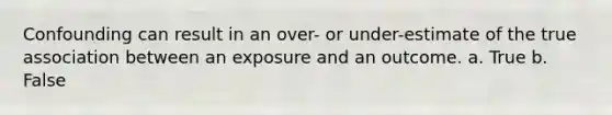 Confounding can result in an over- or under-estimate of the true association between an exposure and an outcome. a. True b. False