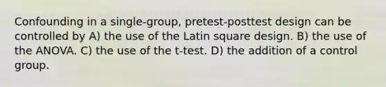 Confounding in a single-group, pretest-posttest design can be controlled by A) the use of the Latin square design. B) the use of the ANOVA. C) the use of the t-test. D) the addition of a control group.