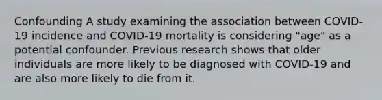 Confounding A study examining the association between COVID-19 incidence and COVID-19 mortality is considering "age" as a potential confounder. Previous research shows that older individuals are more likely to be diagnosed with COVID-19 and are also more likely to die from it.