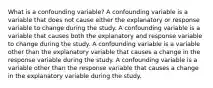 What is a confounding variable? A confounding variable is a variable that does not cause either the explanatory or response variable to change during the study. A confounding variable is a variable that causes both the explanatory and response variable to change during the study. A confounding variable is a variable other than the explanatory variable that causes a change in the response variable during the study. A confounding variable is a variable other than the response variable that causes a change in the explanatory variable during the study.