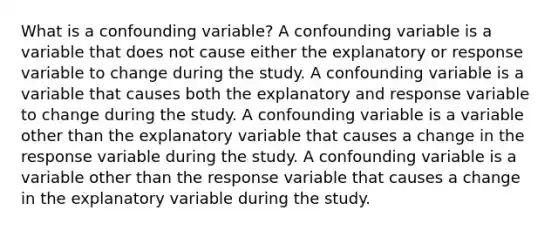 What is a confounding variable? A confounding variable is a variable that does not cause either the explanatory or response variable to change during the study. A confounding variable is a variable that causes both the explanatory and response variable to change during the study. A confounding variable is a variable other than the explanatory variable that causes a change in the response variable during the study. A confounding variable is a variable other than the response variable that causes a change in the explanatory variable during the study.